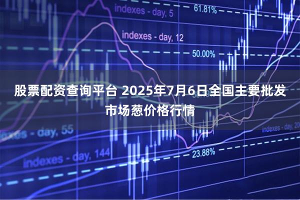 股票配资查询平台 2025年7月6日全国主要批发市场葱价格行情