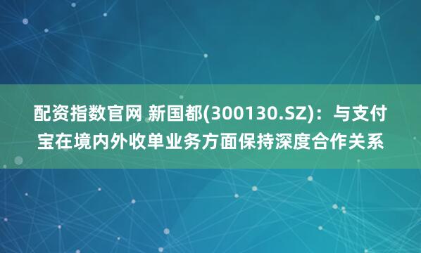 配资指数官网 新国都(300130.SZ)：与支付宝在境内外收单业务方面保持深度合作关系