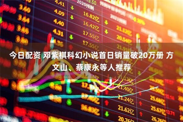 今日配资 邓紫棋科幻小说首日销量破20万册 方文山、蔡康永等人推荐