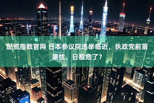 配资指数官网 日本参议院选举临近，执政党前景堪忧，日股危了？