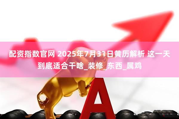 配资指数官网 2025年7月31日黄历解析 这一天到底适合干啥_装修_东西_属鸡