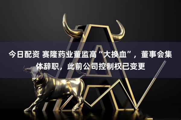 今日配资 赛隆药业董监高“大换血”，董事会集体辞职，此前公司控制权已变更