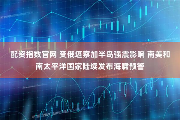 配资指数官网 受俄堪察加半岛强震影响 南美和南太平洋国家陆续发布海啸预警