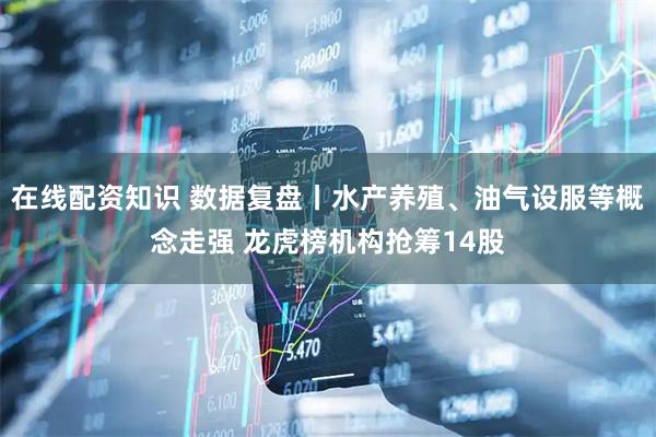 在线配资知识 数据复盘丨水产养殖、油气设服等概念走强 龙虎榜机构抢筹14股