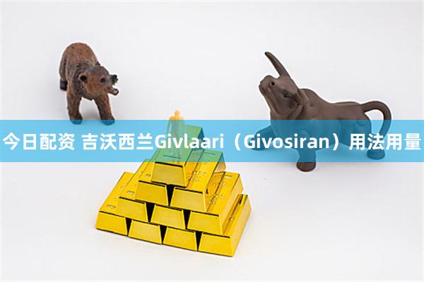 今日配资 吉沃西兰Givlaari（Givosiran）用法用量