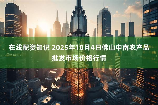 在线配资知识 2025年10月4日佛山中南农产品批发市场价格行情