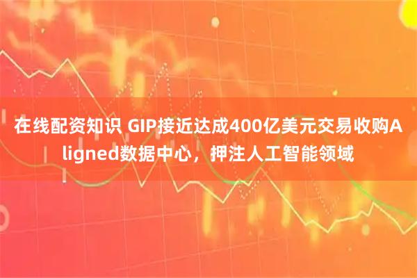 在线配资知识 GIP接近达成400亿美元交易收购Aligned数据中心，押注人工智能领域