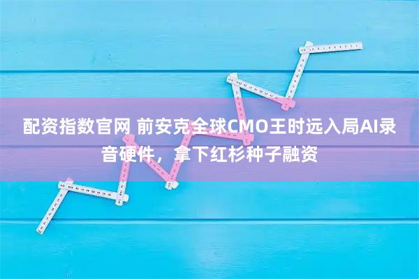 配资指数官网 前安克全球CMO王时远入局AI录音硬件，拿下红杉种子融资