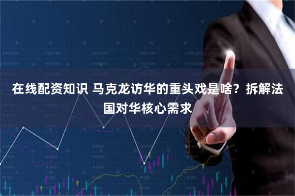 在线配资知识 马克龙访华的重头戏是啥？拆解法国对华核心需求