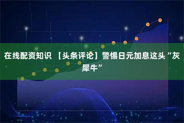 在线配资知识 【头条评论】警惕日元加息这头“灰犀牛”
