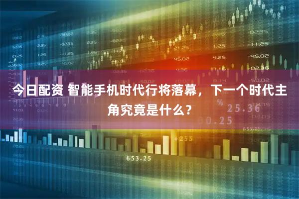 今日配资 智能手机时代行将落幕，下一个时代主角究竟是什么？