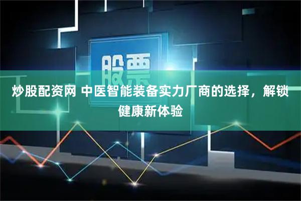炒股配资网 中医智能装备实力厂商的选择，解锁健康新体验