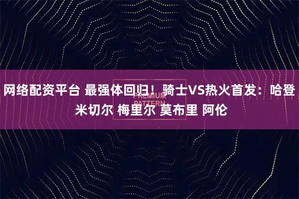 网络配资平台 最强体回归！骑士VS热火首发：哈登 米切尔 梅里尔 莫布里 阿伦