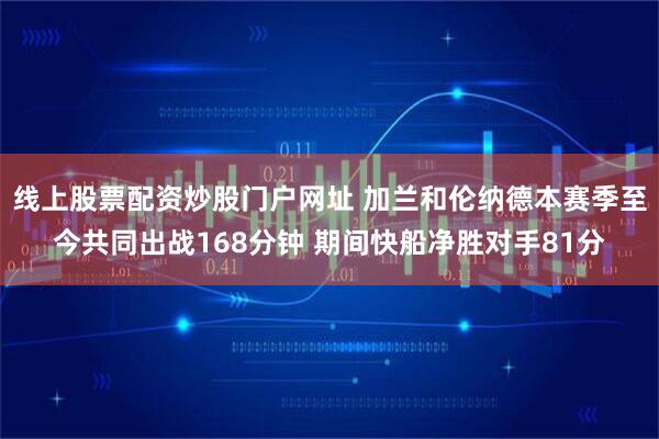 线上股票配资炒股门户网址 加兰和伦纳德本赛季至今共同出战168分钟 期间快船净胜对手81分