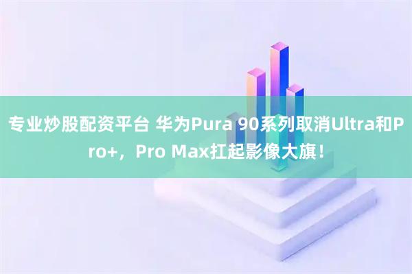 专业炒股配资平台 华为Pura 90系列取消Ultra和Pro+，Pro Max扛起影像大旗！