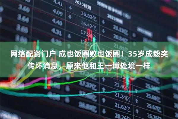 网络配资门户 成也饭圈败也饭圈！35岁成毅突传坏消息，原来他和王一博处境一样