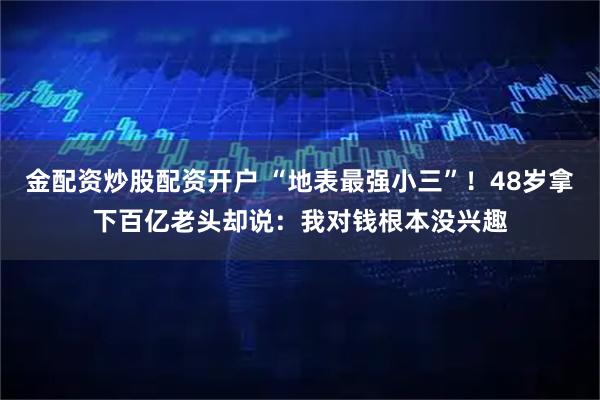 金配资炒股配资开户 “地表最强小三”！48岁拿下百亿老头却说：我对钱根本没兴趣