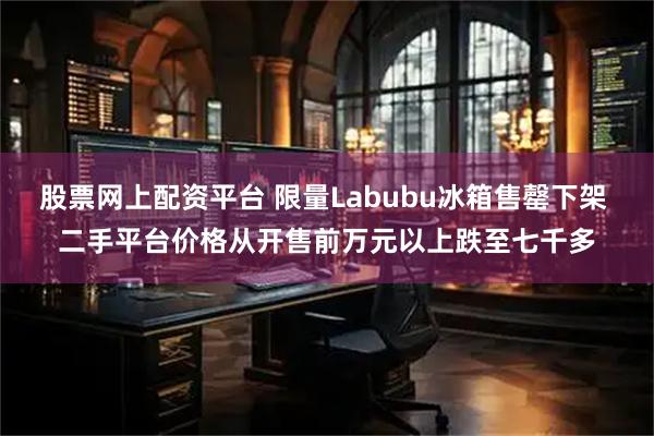 股票网上配资平台 限量Labubu冰箱售罄下架 二手平台价格从开售前万元以上跌至七千多