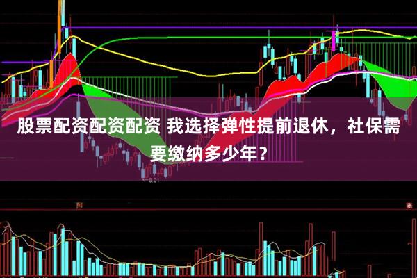 股票配资配资配资 我选择弹性提前退休，社保需要缴纳多少年？