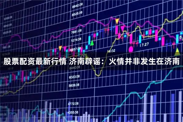 股票配资最新行情 济南辟谣：火情并非发生在济南
