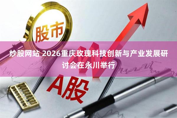 炒股网站 2026重庆玫瑰科技创新与产业发展研讨会在永川举行