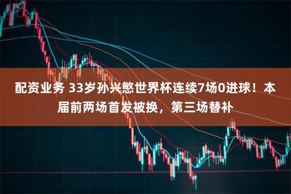 配资业务 33岁孙兴慜世界杯连续7场0进球！本届前两场首发被换，第三场替补