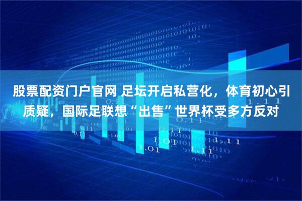 股票配资门户官网 足坛开启私营化，体育初心引质疑，国际足联想“出售”世界杯受多方反对
