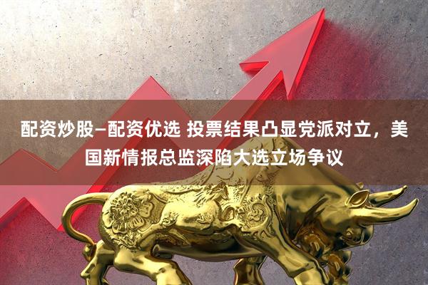 配资炒股—配资优选 投票结果凸显党派对立,美国新情报总监深陷大选立场争议