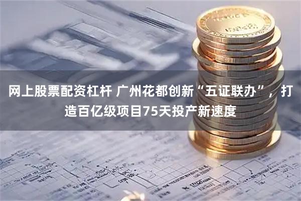 网上股票配资杠杆 广州花都创新“五证联办”，打造百亿级项目75天投产新速度