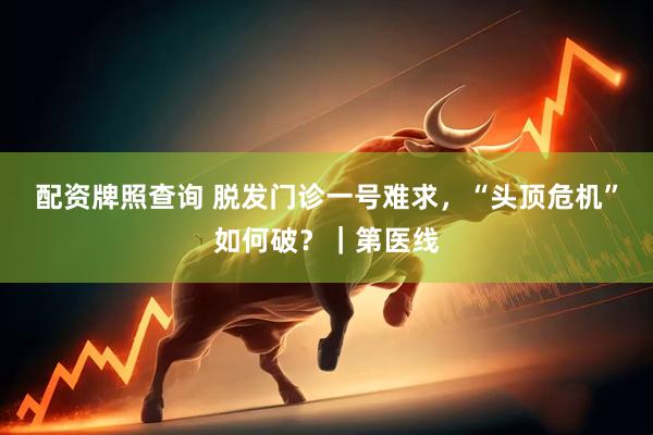 配资牌照查询 脱发门诊一号难求，“头顶危机”如何破？｜第医线
