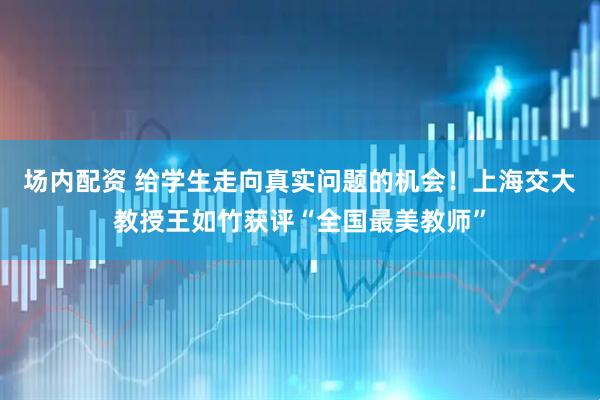场内配资 给学生走向真实问题的机会！上海交大教授王如竹获评“全国最美教师”