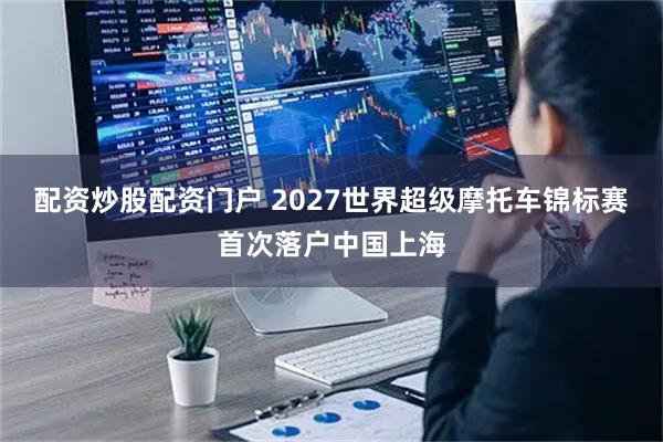 配资炒股配资门户 2027世界超级摩托车锦标赛首次落户中国上海