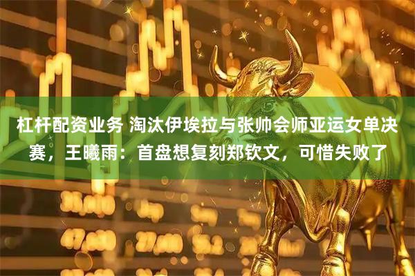 杠杆配资业务 淘汰伊埃拉与张帅会师亚运女单决赛，王曦雨：首盘想复刻郑钦文，可惜失败了