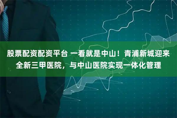 股票配资配资平台 一看就是中山！青浦新城迎来全新三甲医院，与中山医院实现一体化管理